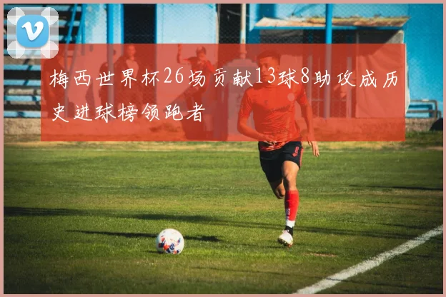 梅西世界杯26场贡献13球8助攻成历史进球榜领跑者