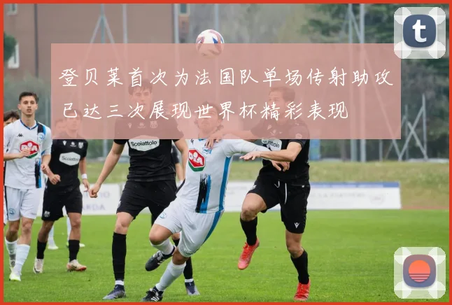 登贝莱首次为法国队单场传射助攻已达三次展现世界杯精彩表现