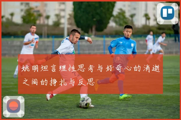 姚明坦言理性思考与好奇心的消逝之间的挣扎与反思