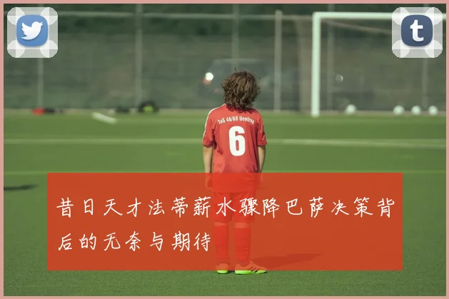 昔日天才法蒂薪水骤降巴萨决策背后的无奈与期待