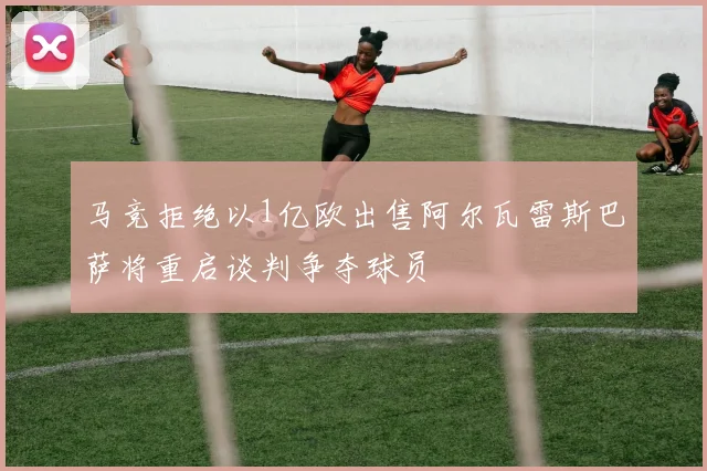 马竞拒绝以1亿欧出售阿尔瓦雷斯巴萨将重启谈判争夺球员