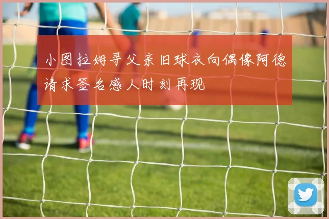 小图拉姆寻父亲旧球衣向偶像阿德请求签名感人时刻再现