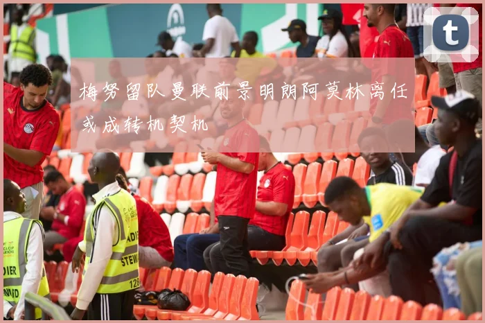 梅努留队曼联前景明朗阿莫林离任或成转机契机