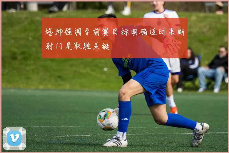 塔帅强调季前赛目标明确适时果断射门是取胜关键