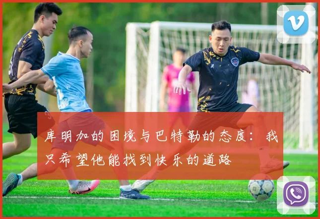 库明加的困境与巴特勒的态度：我只希望他能找到快乐的道路