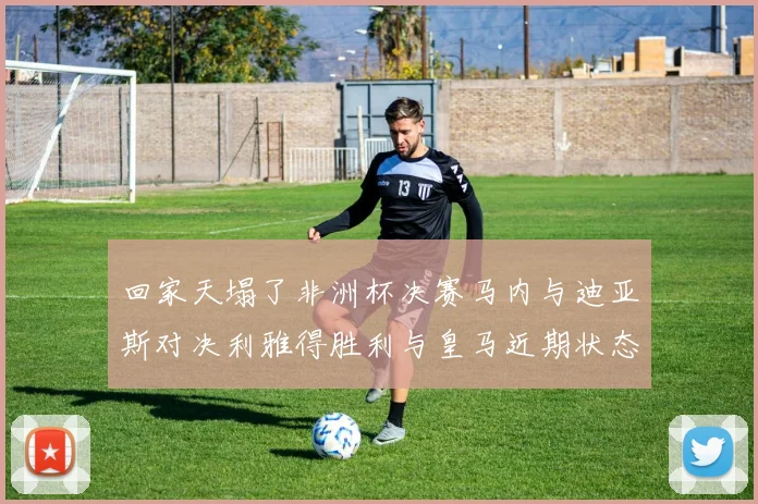回家天塌了非洲杯决赛马内与迪亚斯对决利雅得胜利与皇马近期状态堪忧