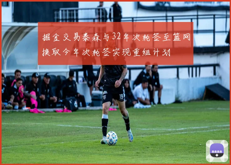 掘金交易泰森与32年次轮签至篮网换取今年次轮签实现重组计划