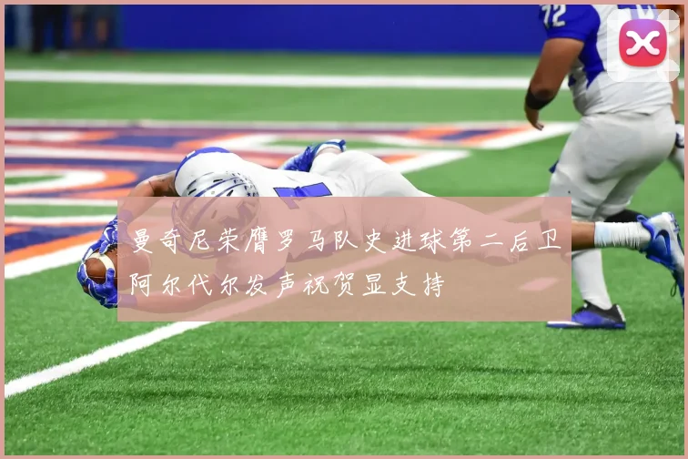 曼奇尼荣膺罗马队史进球第二后卫阿尔代尔发声祝贺显支持