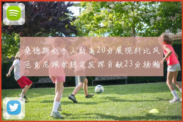 桑德斯创个人新高20分展现科比风范克尼佩尔稳定发挥贡献23分杨瀚森短短2分钟斩获4分