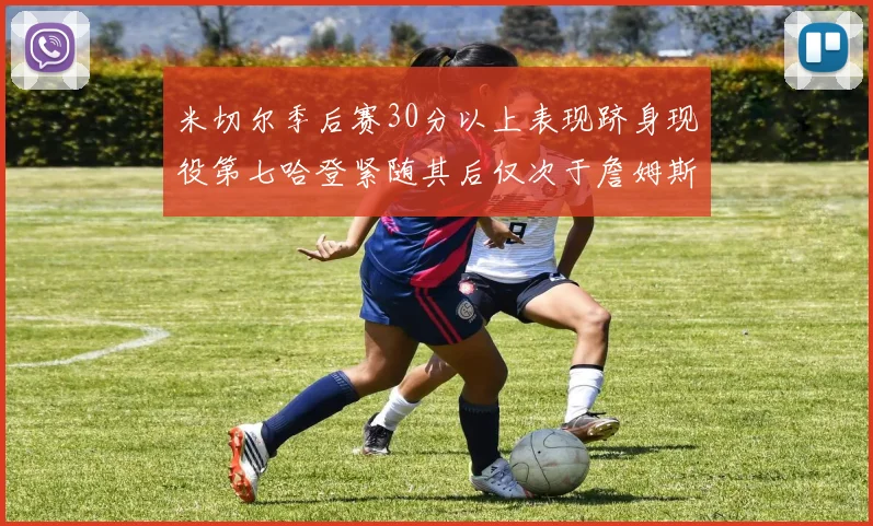 米切尔季后赛30分以上表现跻身现役第七哈登紧随其后仅次于詹姆斯杜兰特库里