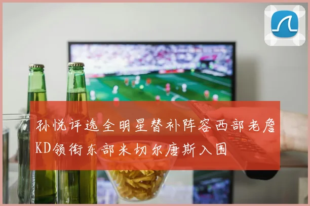 孙悦评选全明星替补阵容西部老詹KD领衔东部米切尔唐斯入围