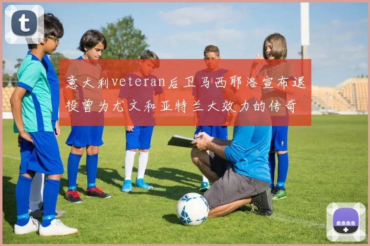意大利veteran后卫马西耶洛宣布退役曾为尤文和亚特兰大效力的传奇球员