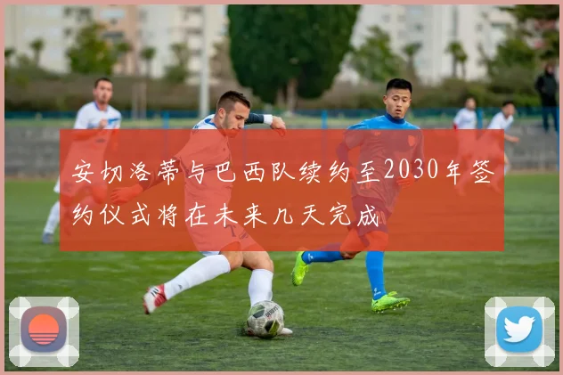 安切洛蒂与巴西队续约至2030年签约仪式将在未来几天完成