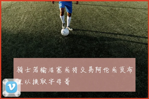 骑士若输活塞或将交易阿伦或莫布里以换取字母哥