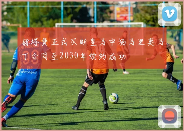赫塔费正式买断皇马中场马里奥马丁合同至2030年续约成功