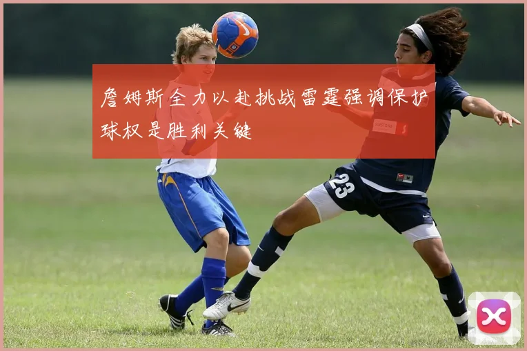 詹姆斯全力以赴挑战雷霆强调保护球权是胜利关键