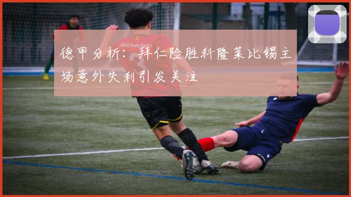 德甲分析：拜仁险胜科隆莱比锡主场意外失利引发关注
