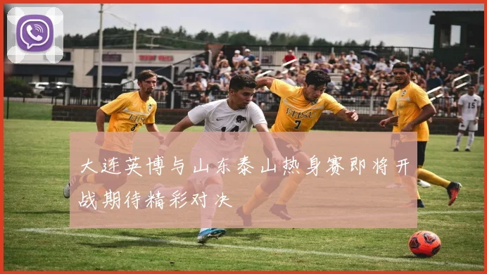 大连英博与山东泰山热身赛即将开战期待精彩对决