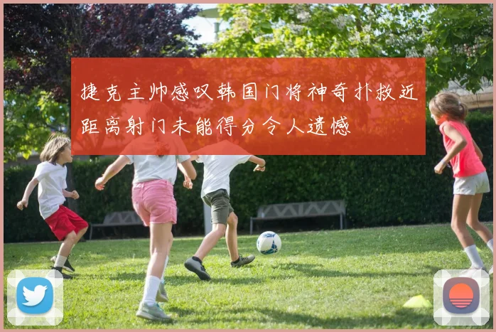 捷克主帅感叹韩国门将神奇扑救近距离射门未能得分令人遗憾