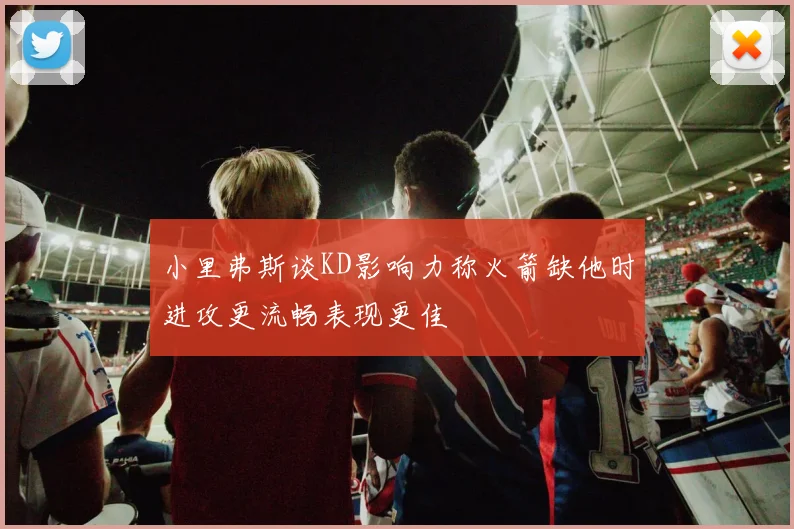 小里弗斯谈KD影响力称火箭缺他时进攻更流畅表现更佳