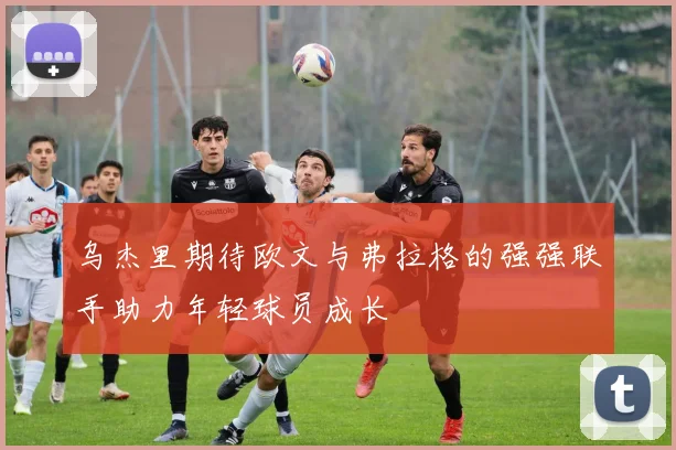乌杰里期待欧文与弗拉格的强强联手助力年轻球员成长